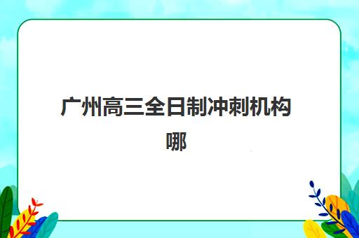 广州高三全日制冲刺机构哪家强？2025年十大实力排名与择校指南
