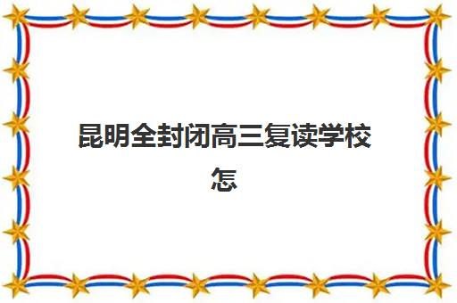 昆明全封闭高三复读学校怎么选？2025前十排名与择校避坑指南全解析