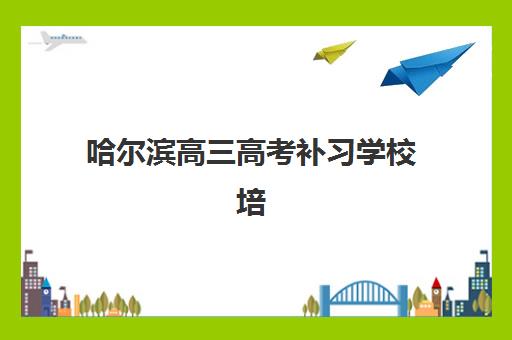 哈尔滨高三高考补习学校培训机构有哪些地方好？2025年最新排名与择校全攻略