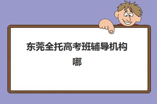 东莞全托高考班辅导机构哪家强些啊？2025年最新权威排名、各校费用明细与科学择校全指南