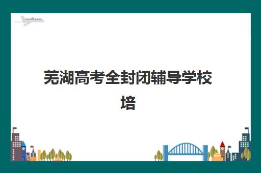 芜湖高考全封闭辅导学校培训基地有哪些学校？2025年最新十大机构实力排名、择校指南与提分全攻略
