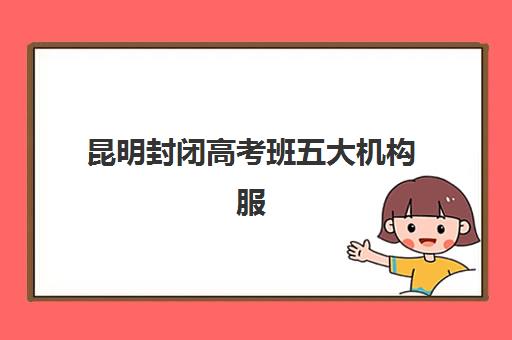 昆明封闭高考班五大机构服务能力如何评估?2025年最新实力对比与科学择校全指南 昆明封闭高考班五大机构服务能力如何评估?2025年最新实力对比与科学择校全指南