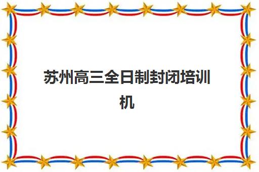 苏州高三全日制封闭培训机构哪家口碑比较好？2025年最新排名、各校特色解析与科学择校全攻略