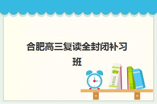 合肥高三复读全封闭补习班集中训练营有哪些地方？2025年最新校区地址、各机构特色与择校指南全解析