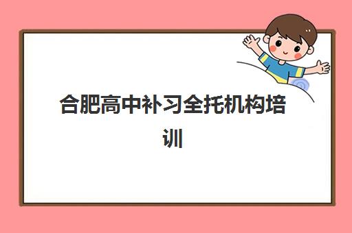 合肥高中补习全托机构培训机构哪个更好一点？2025年最新排名解析、择校指南与成功案例全攻略
