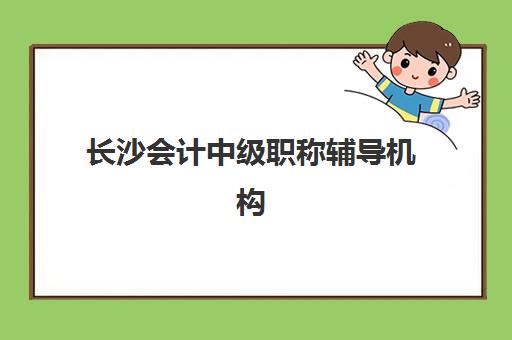 长沙会计中级职称辅导机构有哪些地方可选？2025年最新校区分布、各机构特色对比与科学选择全指南