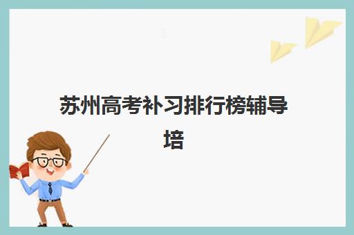 苏州高考补习排行榜辅导培训机构有哪些地方？2023年最新权威排名、科学择校标准与成功经验全解析