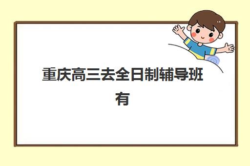 重庆高三去全日制辅导班有哪些机构可以报？2025年最新十大优质机构推荐与择校全攻略