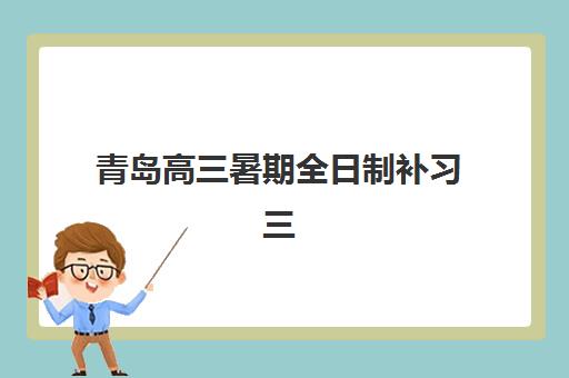 青岛高三暑期全日制补习三大公办机构特色对比如何了解？2025年权威对比、择校指南与报名全攻略