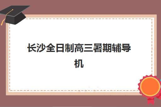 长沙全日制高三暑期辅导机构排名前三名如何选择？2025年最新权威榜单揭晓、各校特色深度解析