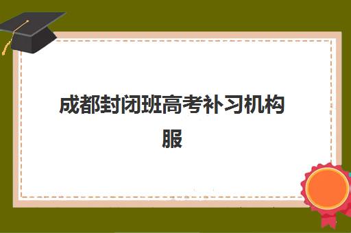 成都封闭班高考补习机构服务竞争力报告如何查询？2025年权威排名与服务优势全解析