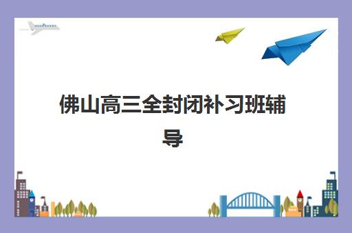 佛山高三全封闭补习班辅导机构哪家强些啊？2025年最新权威排名、择校指南与避坑全攻略