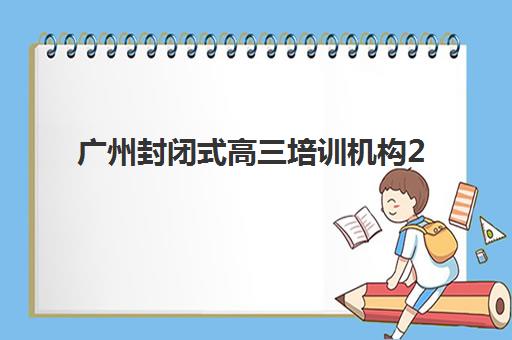 广州封闭式高三培训机构2025具体时间如何查询？2025年最新开班时间表与十大机构择校全指南