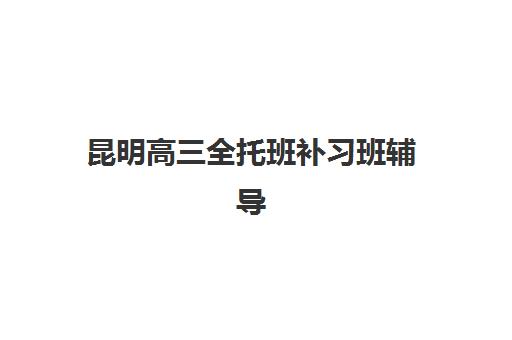 昆明高三全托班补习班辅导机构哪个比较好？2025年最新权威排名、择校标准与成功案例深度解析