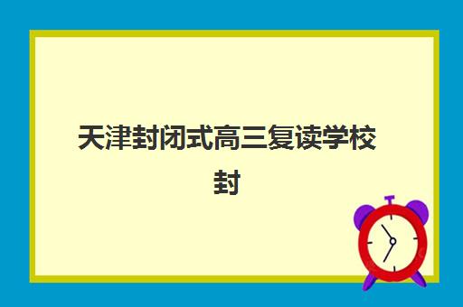 天津封闭式高三复读学校封闭学校有哪些学校？2025年最新排名、择校指南与备考全攻略
