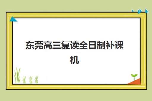 东莞高三复读全日制补课机构集训营哪个比较好？2025年权威排名前十强详细解析与科学择校全指南