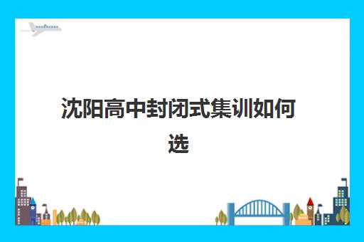 沈阳高中封闭式集训如何选？五大机构课程设置、收费标准与真实用户反馈全解析