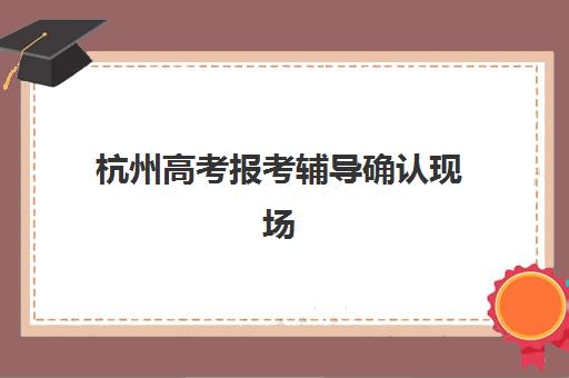 杭州高考报考辅导确认现场确认时间安排如何查询？2025年最新时间表、确认流程与常见问题全解析