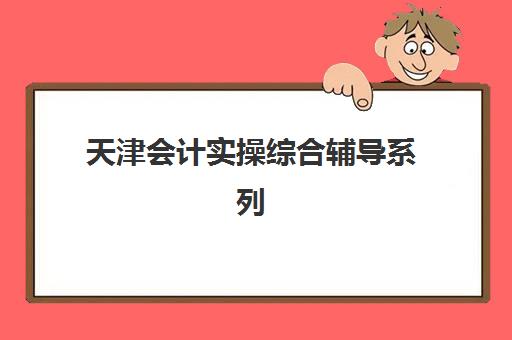 天津会计实操综合辅导系列课程五大机构服务能力分析如何查询？2025年最新服务对比、评估标准与选择全指南