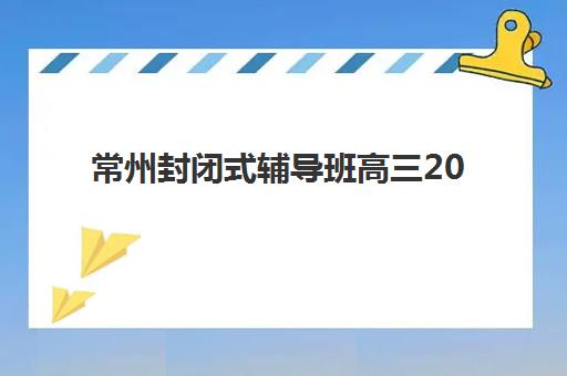 常州封闭式辅导班高三2025报名时间是多少？最新官方时间表、各校招生安排与科学报名全攻略