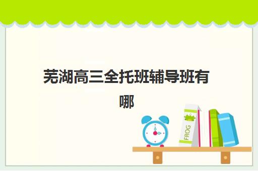 芜湖高三全托班辅导班有哪些学校招生？2025年最新招生学校名单与择校指南