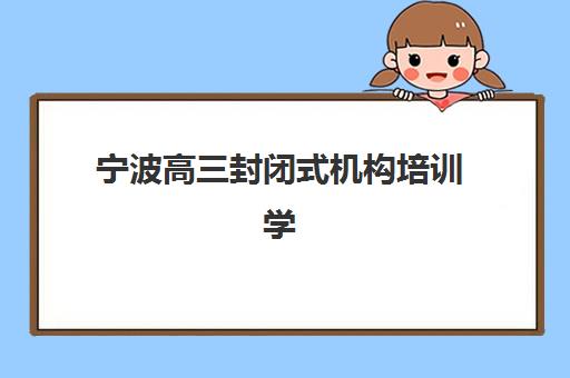 宁波高三封闭式机构培训学校排名前十如何选？2025年最新榜单与择校全攻略