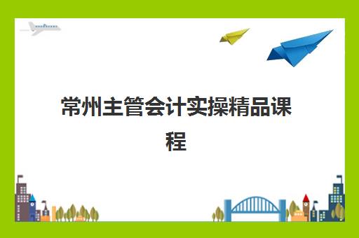 常州主管会计实操精品课程集中训练营有哪些机构？2025年最新机构名单与选择全指南
