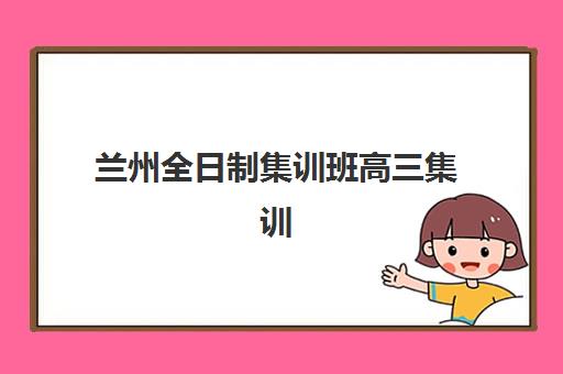 兰州全日制集训班高三集训营哪家口碑好？2025年最新权威排名解析、择校指南与成功案例全攻略