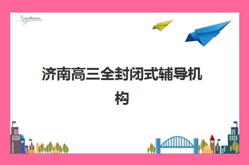 济南高三全封闭式辅导机构五大机构服务能力分析：新东方、大智等机构师资与课程特色对比
