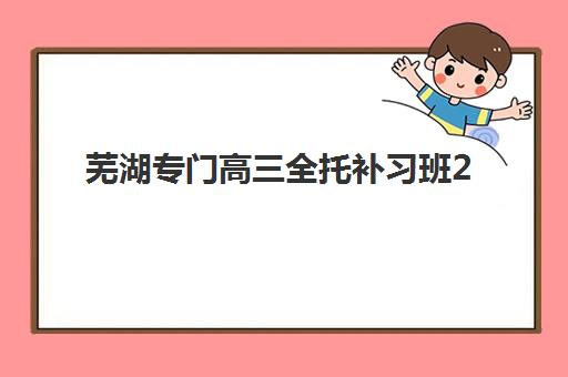 芜湖专门高三全托补习班2025年时间公布详情如何查询？最新各机构开班时间表与报名全流程指南