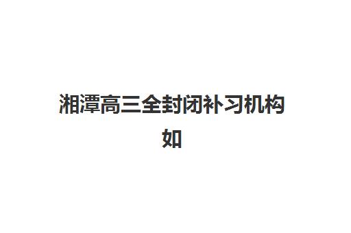 湘潭高三全封闭补习机构如何选择？2025年最新排名榜单与择校全攻略