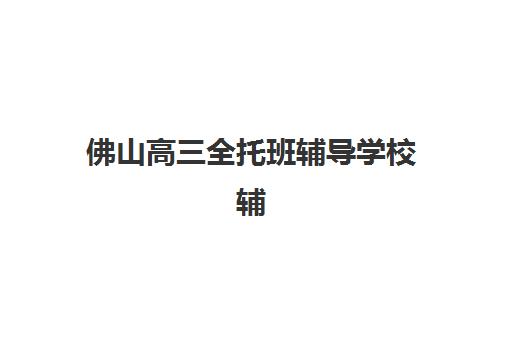 佛山高三全托班辅导学校辅导机构排名榜单如何查询？2025年最新前十强机构实力解析与科学择校全指南