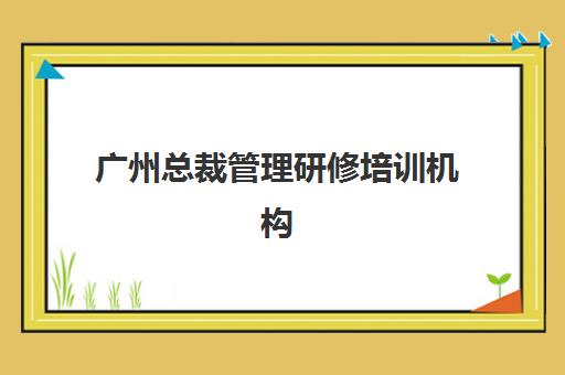 广州总裁管理研修培训机构有哪些地方好？2025年最新权威排名、择校指南与成功案例全解析
