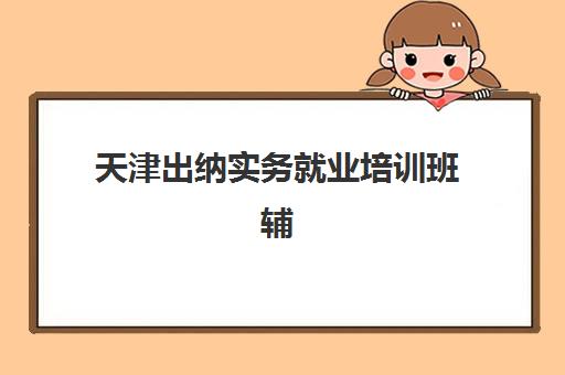 天津出纳实务就业培训班辅导班哪个比较好一点？2025年最新机构排名与择校全攻略指南