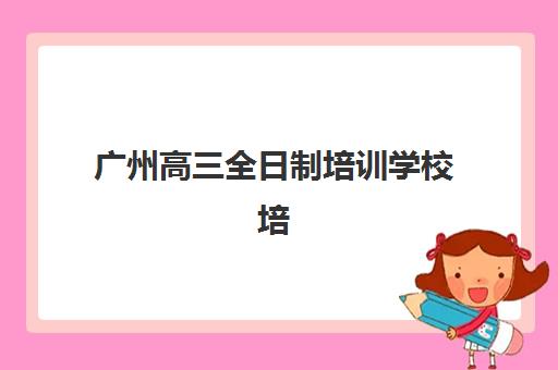 广州高三全日制培训学校培训学校排名榜最新如何查询？2025年权威前十榜单、各校特色解析与科学择校全指南