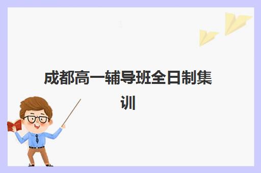 成都高一辅导班全日制集训营哪个比较好网？2025年最新排名榜单、各机构特色对比与科学择校全指南