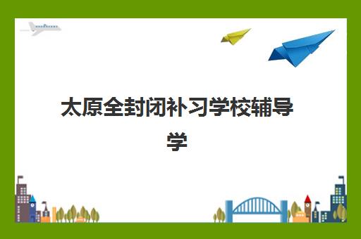 太原全封闭补习学校辅导学校有哪些学校？2025年最新TOP10推荐榜单、特色对比与择校指南全解析