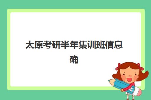 太原考研半年集训班信息确认时间如何安排？2025年最新权威时间表、确认流程详解与科学规划操作指南