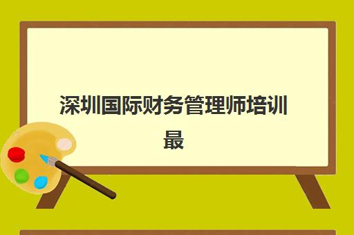 深圳国际财务管理师培训最好辅导学校排名如何查询？2025年最新权威榜单解析与择校指南全攻略