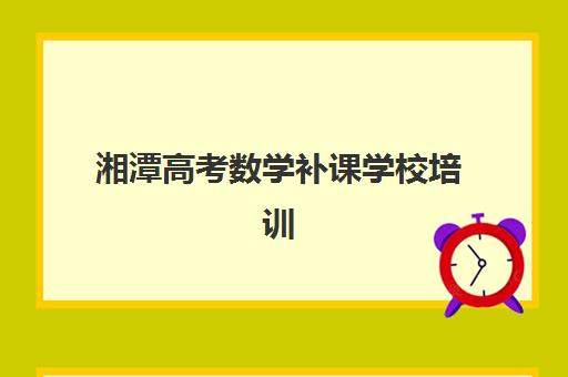 湘潭高考数学补课学校培训机构有哪些地方？2025年最新排名榜单、各校特色与择校全攻略