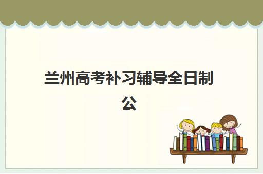 兰州高考补习辅导全日制公布时间2025年何时发布？最新招生日程、各校时间对比与科学备考规划全指南