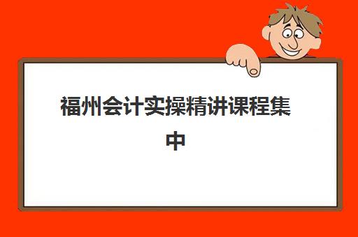 福州会计实操精讲课程集中训练营有哪些学校？2025年最新机构名单详情、课程对比与择校全指南