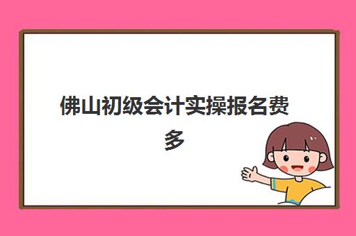 佛山初级会计实操报名费多少钱2025？最新费用明细、性价比分析与报名指南全解读