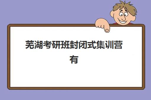 芜湖考研班封闭式集训营有哪些机构？2025年权威排名、特色对比与择校指南