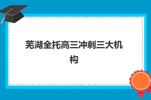 芜湖全托高三冲刺三大机构服务成本公示如何查询？2025年最新费用明细、性价比分析与择校指南