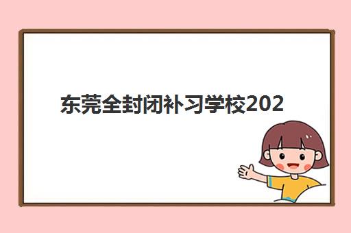 东莞全封闭补习学校2025报名时间安排？最新招生日程表与择校全攻略