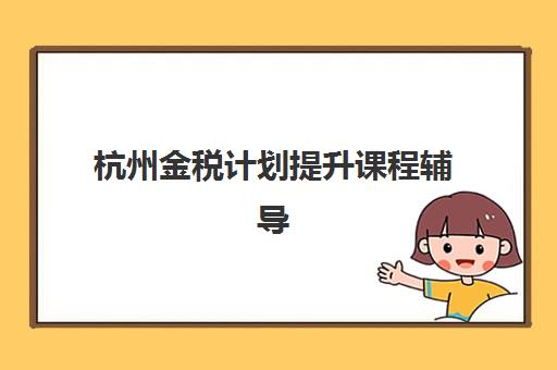 杭州金税计划提升课程辅导学校哪家好一点？2025年最新权威排名榜单与科学择校全攻略指南