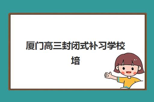 厦门高三封闭式补习学校培训机构有哪些地方？2025年最新十大排名与择校全指南
