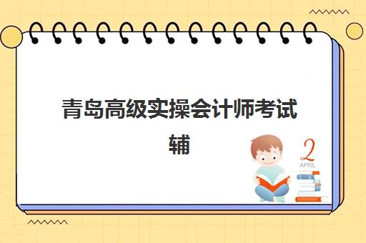 青岛高级实操会计师考试辅导课程集中训练营有哪些学校？2025年最新课程安排、机构选择与备考全攻略