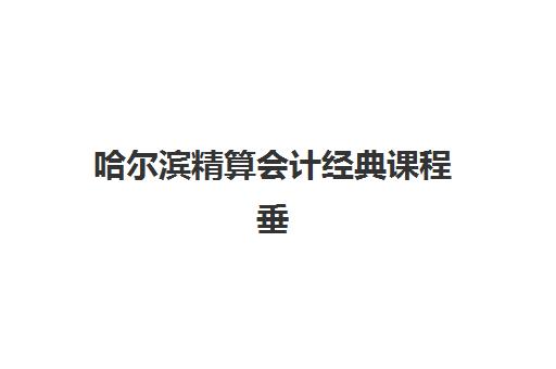 哈尔滨精算会计经典课程垂直领域TOP10如何选择？2025年最新课程体系与就业前景全解析